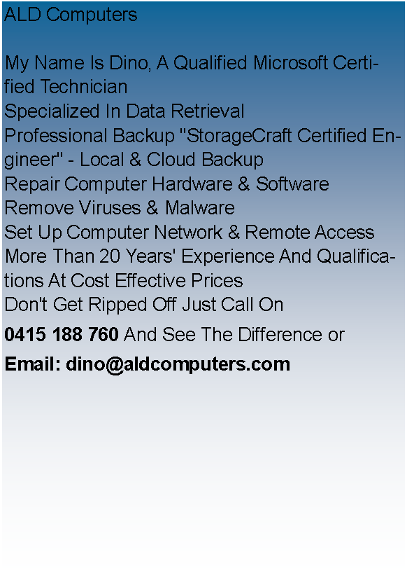 Text Box: ALD ComputersMy Name Is Dino, A Qualified Microsoft Certified Technician
Specialized In Data Retrieval
​Professional Backup "StorageCraft Certified Engineer" - Local & Cloud Backup 
Repair Computer Hardware & Software​
Remove Viruses & Malware
Set Up Computer Network & Remote Access
More Than 20 Years' Experience And Qualifications At Cost Effective Prices
Don't Get Ripped Off Just Call On0415 188 760 And See The Difference orEmail: dino@aldcomputers.com
